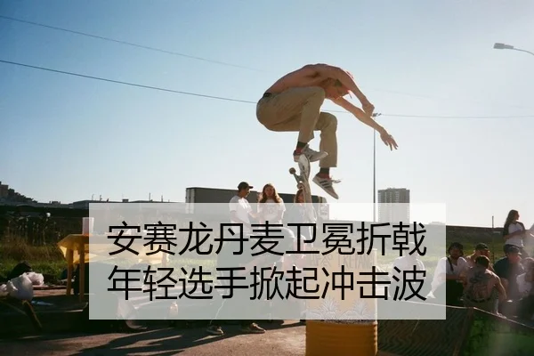 安赛龙丹麦卫冕折戟 年轻选手掀起冲击波